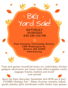 BIG Yard Sale - Saturday, October 28, 2023, 9:30am - 1:00pm, First Unitarian Universalist Society, 1326 Washington St., Newton, MA 02465, www.fuusn.org - Toys and games, household linens, art, collectibles, kitchen gadgets, electronics, pet items, tools, office supplies, crafts, luggage, frames, baskets, and more!!! Low prices!