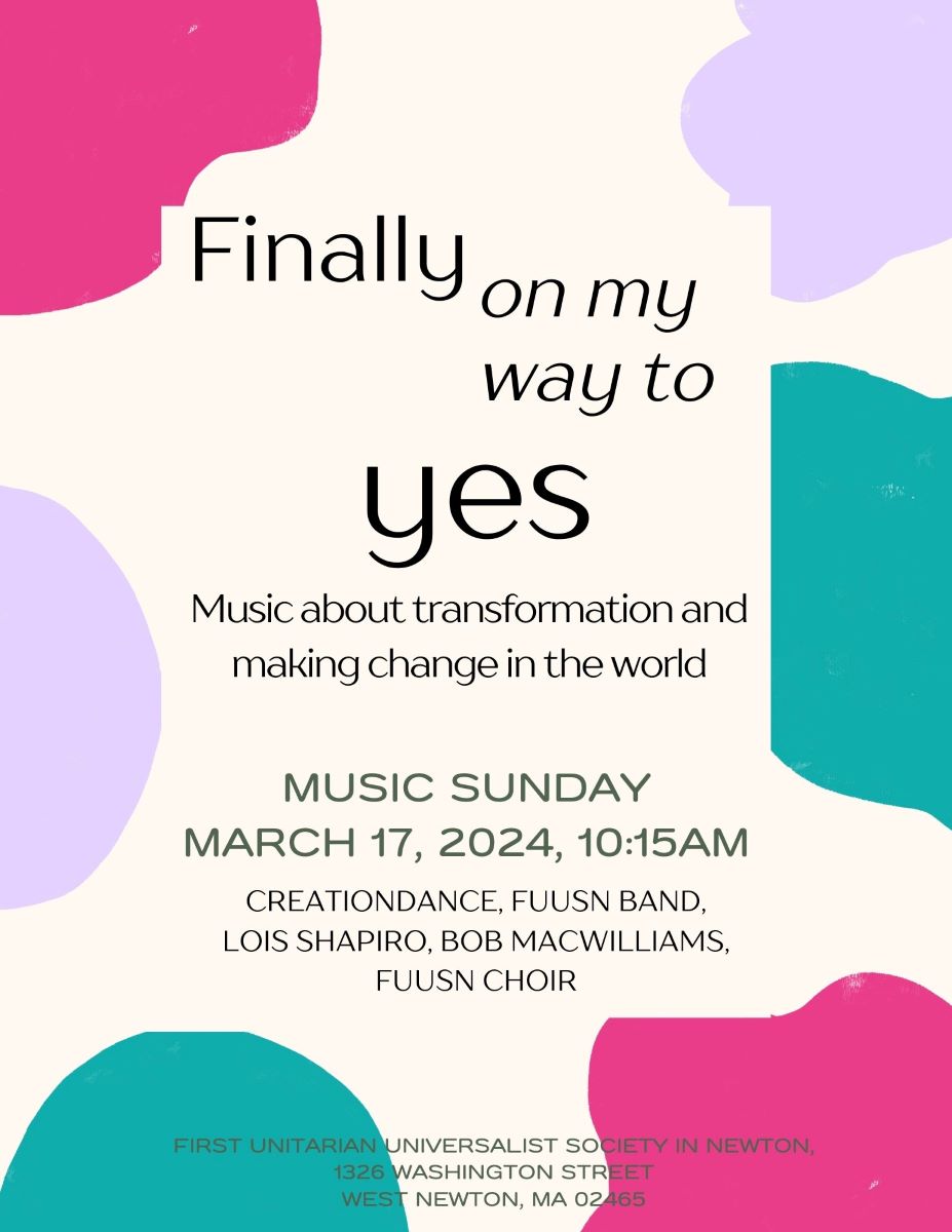 A flyer with abstract pink, blue, and teal designs reads, "Finally on my way to YES - music about transformation and making change in the world - Music Sunday, March 17 2024, 10:15am - CreationDance, FUUSN Band, Lois Shapiro, Bob MacWilliams, FUUSN Choir - First Unitarian Universalist Society in Newton, 1326 Washington Street, West Newton, MA 02465